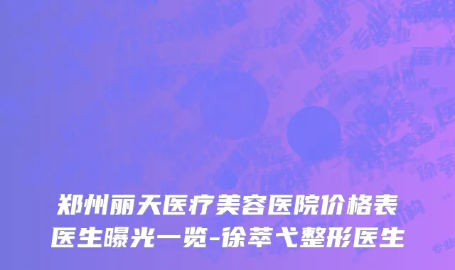 郑州丽天医疗美容医院价格表医生曝光一览-徐萃弋整形医生