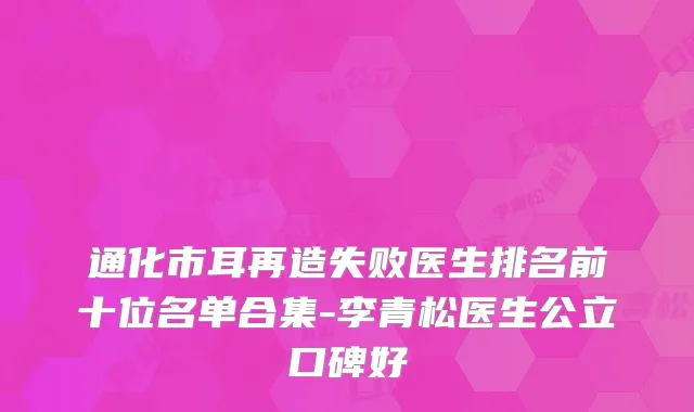 通化市耳再造失败医生排名前十位名单合集-李青松医生公立口碑好