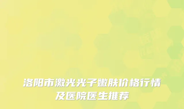 洛阳市激光光子嫩肤价格行情及医院医生推荐