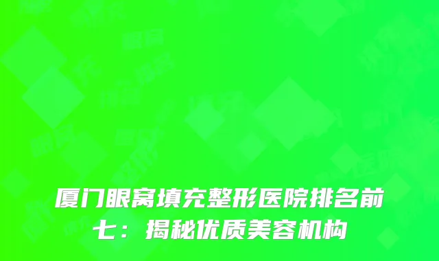 厦门眼窝填充整形医院排名前七：揭秘优质美容机构