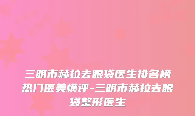 三明市赫拉去眼袋医生排名榜热门医美横评-三明市赫拉去眼袋整形医生