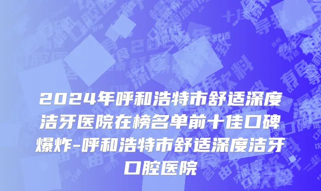2024年呼和浩特市舒适深度洁牙医院在榜名单前十佳口碑爆炸-呼和浩特市舒适深度洁牙口腔医院