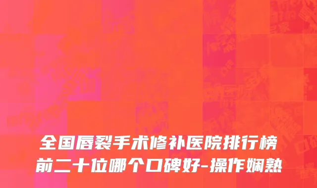 全国唇裂手术修补医院排行榜前二十位哪个口碑好-操作娴熟