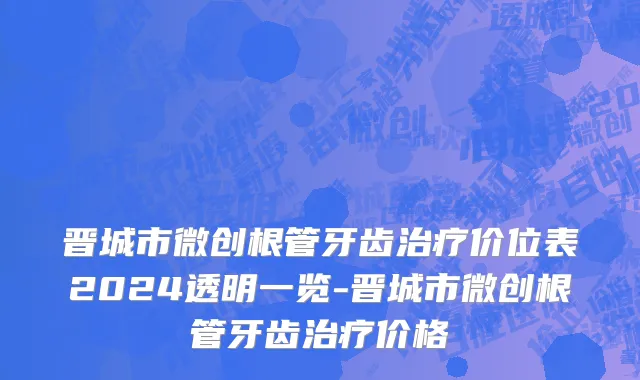 晋城市微创根管牙齿治疗价位表2024透明一览-晋城市微创根管牙齿治疗价格