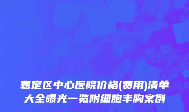 嘉定区中心医院价格(费用)清单大全曝光一览附细胞丰胸案例