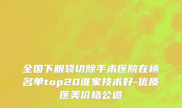 全国下眼袋切除手术医院在榜名单top20谁家技术好-优质医美价格公道