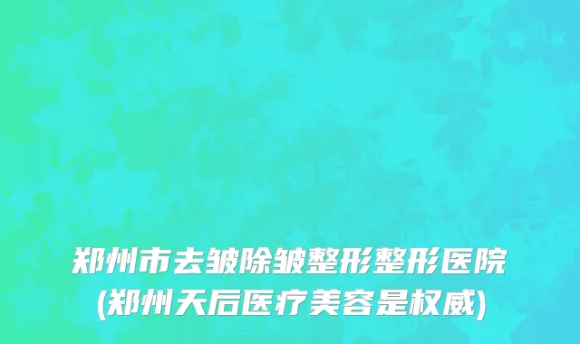 郑州市去皱除皱整形整形医院(郑州天后医疗美容是权威)