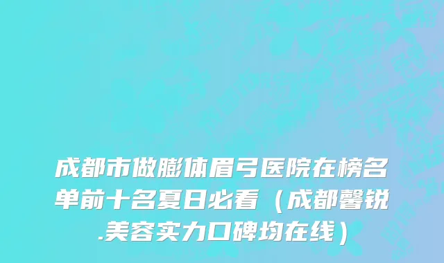 成都市做膨体眉弓医院在榜名单前十名夏日必看（成都馨锐.美容实力口碑均在线）