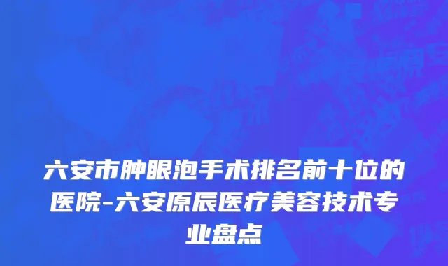 六安市肿眼泡手术排名前十位的医院-六安原辰医疗美容技术专业盘点