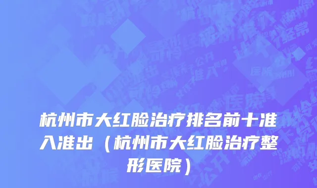 杭州市大红脸治疗排名前十准入准出（杭州市大红脸治疗整形医院）