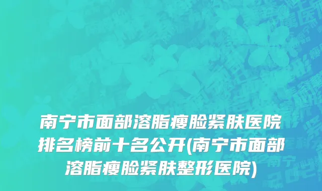 南宁市面部溶脂瘦脸紧肤医院排名榜前十名公开(南宁市面部溶脂瘦脸紧肤整形医院)