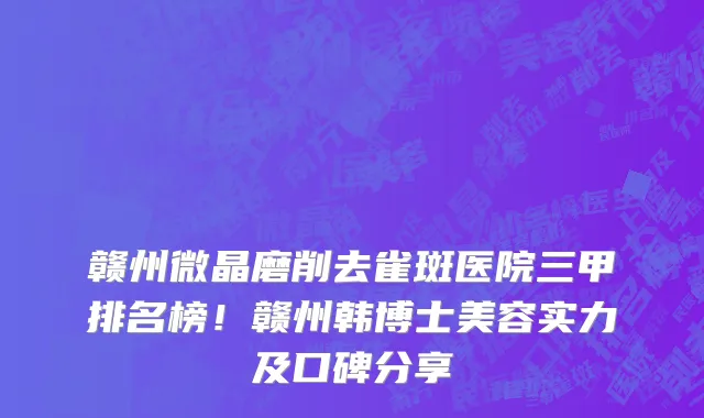 赣州微晶磨削去雀斑医院三甲排名榜!赣州韩博士美容实力及口碑分享