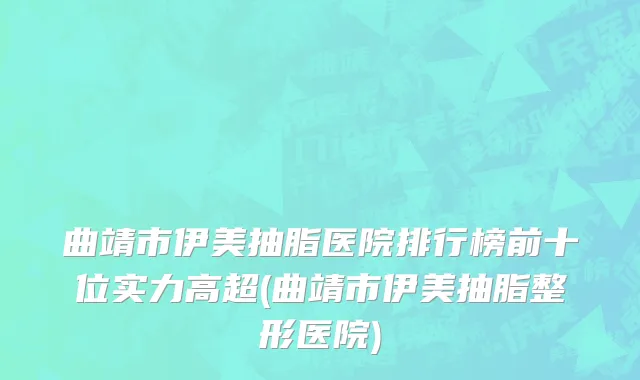 曲靖市伊美抽脂医院排行榜前十位实力高超(曲靖市伊美抽脂整形医院)