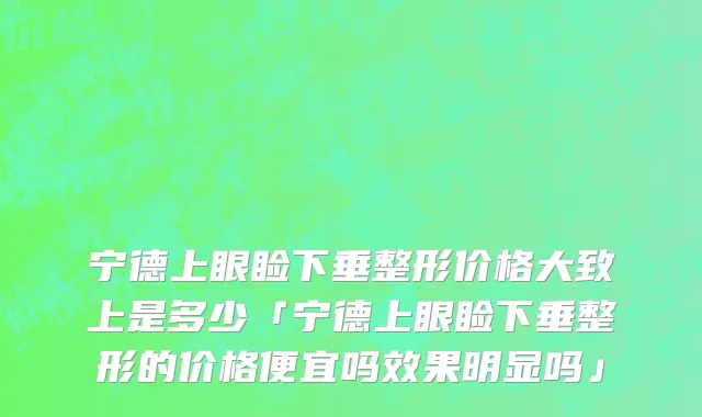 宁德上眼睑下垂整形价格大致上是多少「宁德上眼睑下垂整形的价格便宜吗效果明显吗」
