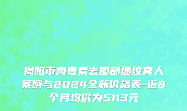 揭阳市肉毒素去面部细纹真人案例与2024全新价格表-近8个月均价为5113元