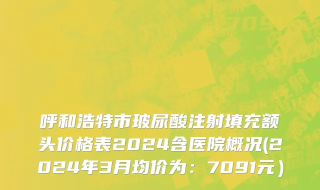 呼和浩特市玻尿酸注射填充额头价格表2024含医院概况(2024年3月均价为：7091元）
