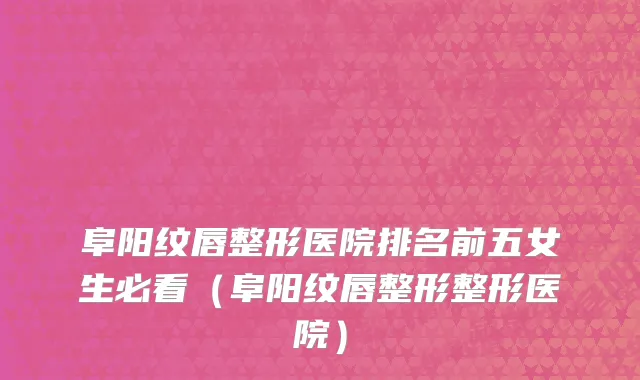 阜阳纹唇整形医院排名前五女生必看(阜阳纹唇整形整形医院)