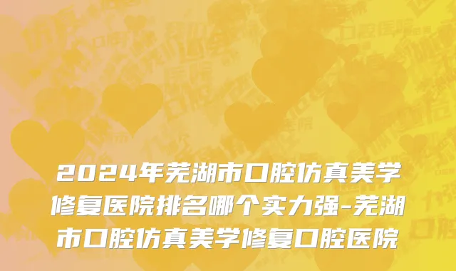 2024年芜湖市口腔仿真美学修复医院排名哪个实力强-芜湖市口腔仿真美学修复口腔医院