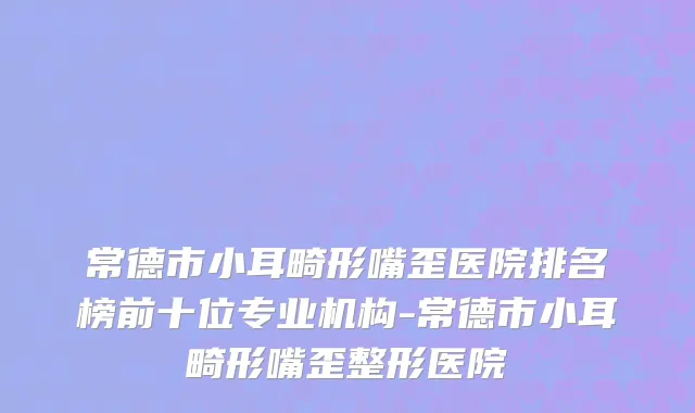 常德市小耳畸形嘴歪医院排名榜前十位专业机构-常德市小耳畸形嘴歪整形医院