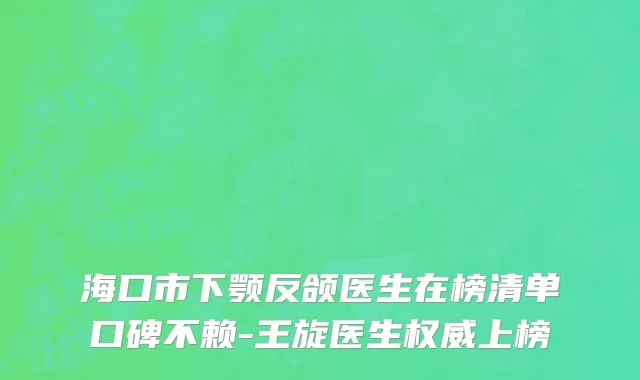 海口市下颚反颌医生在榜清单口碑不赖-王旋医生权威上榜