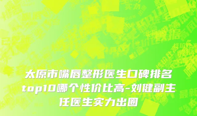 太原市嘴唇整形医生口碑排名top10哪个性价比高-刘健副主任医生实力出圈