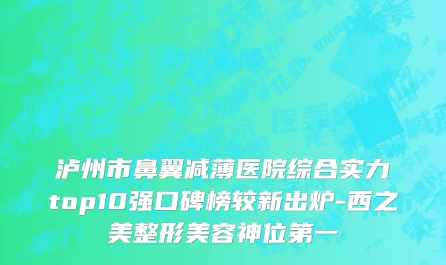 泸州市鼻翼减薄医院综合实力top10强口碑榜较新出炉-西之美整形美容神位第一