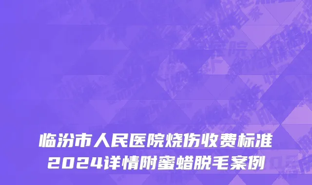 临汾市人民医院烧伤收费标准2024详情附蜜蜡脱毛案例