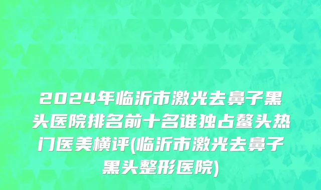 2024年临沂市激光去鼻子黑头医院排名前十名谁独占鳌头热门医美横评(临沂市激光去鼻子黑头整形医院)