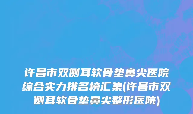 许昌市双侧耳软骨垫鼻尖医院综合实力排名榜汇集(许昌市双侧耳软骨垫鼻尖整形医院)