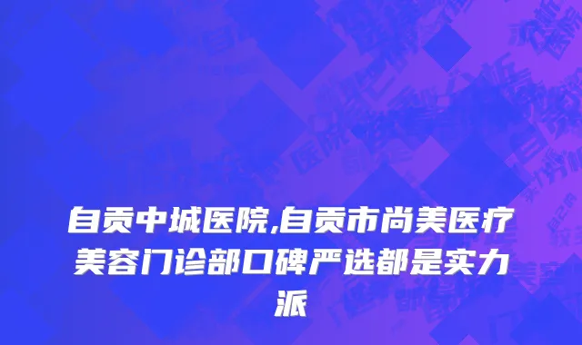 自贡中城医院,自贡市尚美医疗美容门诊部口碑严选都是实力派