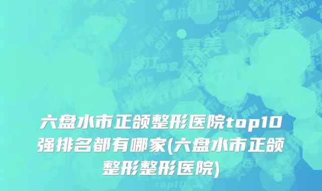 六盘水市正颌整形医院top10强排名都有哪家(六盘水市正颌整形整形医院)