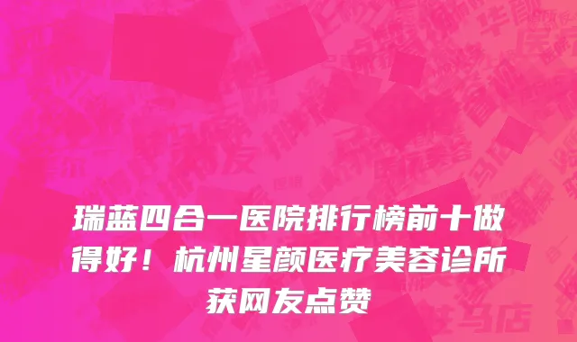 瑞蓝四合一医院排行榜前十做得好!杭州星颜医疗美容诊所获网友点赞