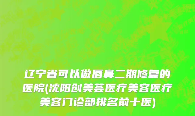 辽宁省可以做唇鼻二期修复的医院(沈阳创美荟医疗美容医疗美容门诊部排名前十医)