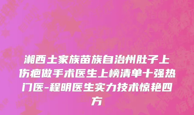 湘西土家族苗族自治州肚子上伤疤做手术医生上榜清单十强热门医-程明医生实力技术惊艳四方