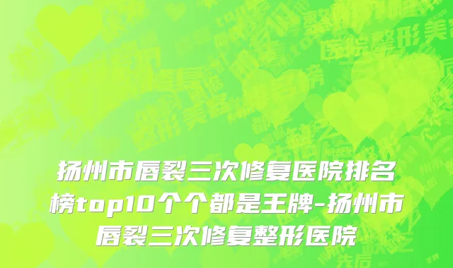 扬州市唇裂三次修复医院排名榜top10个个都是王牌-扬州市唇裂三次修复整形医院