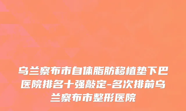 乌兰察布市自体脂肪移植垫下巴医院排名十强敲定-名次排前乌兰察布市整形医院