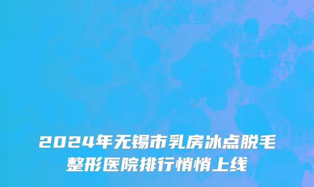 2024年无锡市乳房冰点脱毛整形医院排行悄悄上线