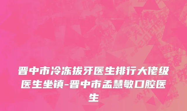 晋中市冷冻拔牙医生排行大佬级医生坐镇-晋中市孟慧敏口腔医生