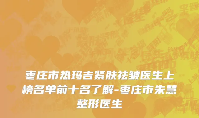 枣庄市热玛吉紧肤祛皱医生上榜名单前十名了解-枣庄市朱慧整形医生