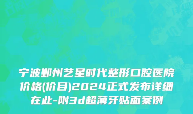 宁波鄞州艺星时代整形口腔医院价格(价目)2024正式发布详细在此-附3d超薄牙贴面案例