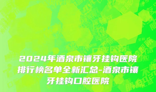 2024年酒泉市镶牙挂钩医院排行榜名单全新汇总-酒泉市镶牙挂钩口腔医院