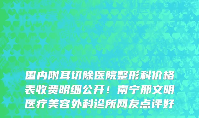 国内附耳切除医院整形科价格表收费明细公开!南宁邢文明医疗美容外科诊所网友点评好