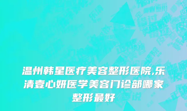 温州韩星医疗美容整形医院,乐清壹心妍医学美容门诊部哪家整形最好