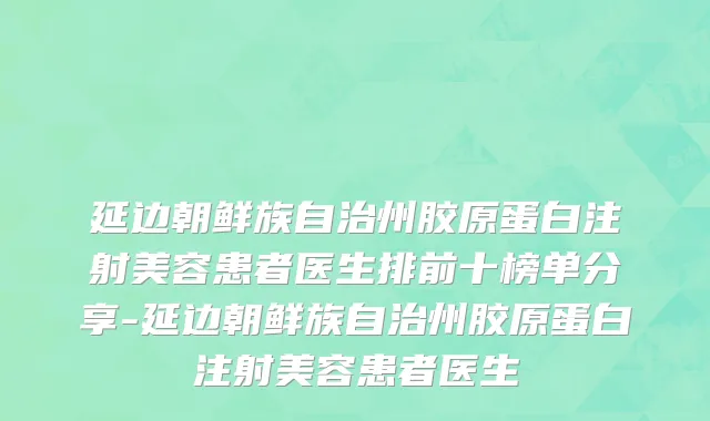 延边朝鲜族自治州胶原蛋白注射美容患者医生排前十榜单分享-延边朝鲜族自治州胶原蛋白注射美容患者医生