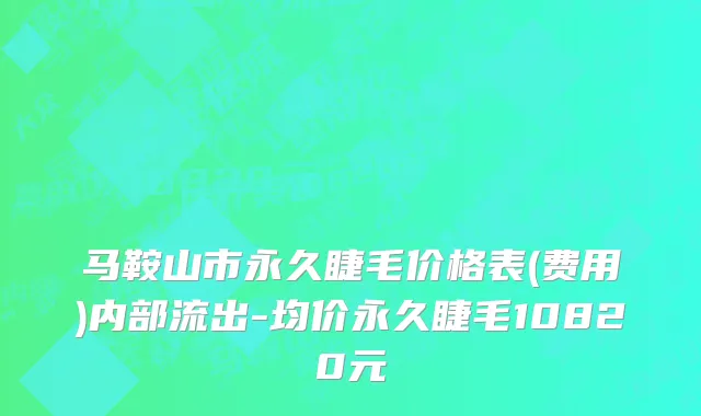 马鞍山市永久睫毛价格表(费用)内部流出-均价永久睫毛10820元