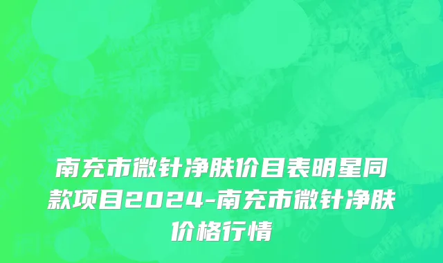 南充市微针净肤价目表明星同款项目2024-南充市微针净肤价格行情