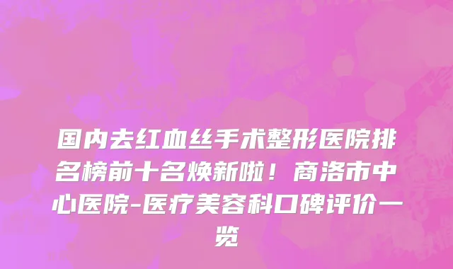 国内去红血丝手术整形医院排名榜前十名焕新啦！商洛市中心医院-医疗美容科口碑评价一览
