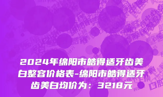 2024年绵阳市皓得适牙齿美白整容价格表-绵阳市皓得适牙齿美白均价为：3218元