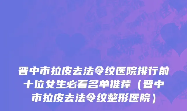 晋中市拉皮去法令纹医院排行前十位女生必看名单推荐（晋中市拉皮去法令纹整形医院）