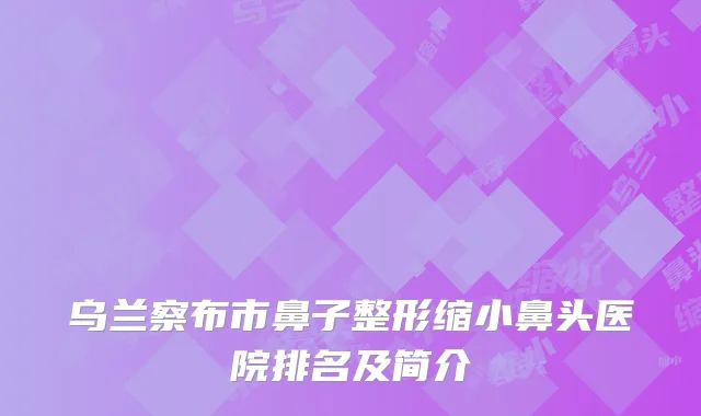 乌兰察布市鼻子整形缩小鼻头医院排名及简介